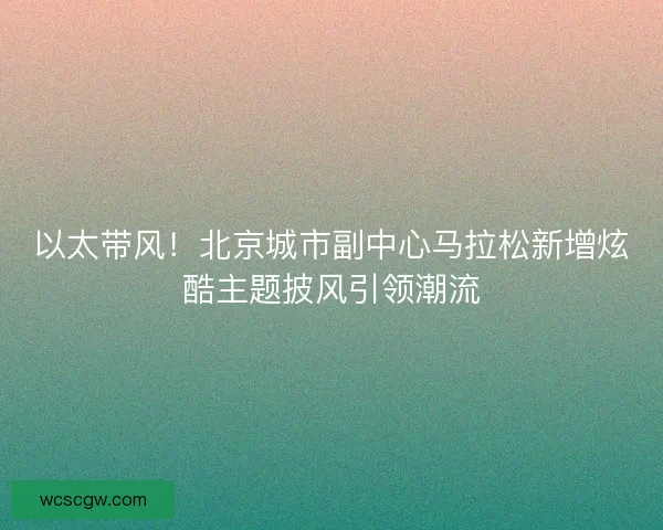 以太带风！北京城市副中心马拉松新增炫酷主题披风引领潮流